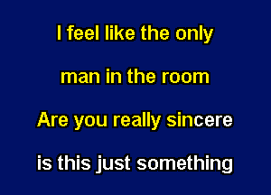 I feel like the only

man in the room

Are you really sincere

is this just something