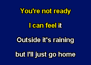 You're not ready

I can feel it

Outside it's raining

but I'll just go home