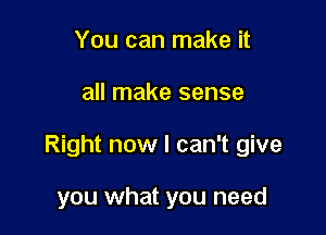 You can make it

all make sense

Right now I can't give

you what you need