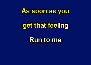 As soon as you

get that feeling

Run to me