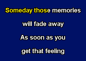 Someday those memories
will fade away

As soon as you

get that feeling