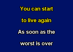 You can start

to live again

As soon as the

worst is over