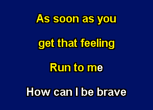 As soon as you

get that feeling
Run to me

How can I be brave