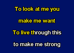 To look at me you

make me want

To live through this

to make me strong