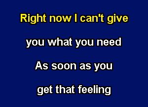 Right now I can't give

you what you need

As soon as you

get that feeling