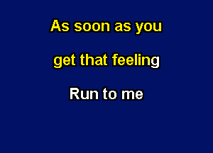 As soon as you

get that feeling

Run to me