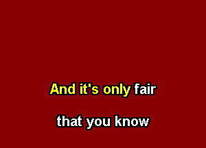 And it's only fair

that you know