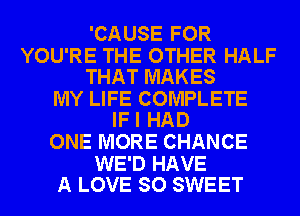 'CAUSE FOR

YOU'RE THE OTHER HALF
THAT MAKES

MY LIFE COMPLETE
IFI HAD

ONE MORE CHANCE

WE'D HAVE
A LOVE SO SWEET