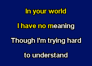 In your world

I have no meaning

Though I'm trying hard

to understand