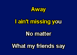 Away
I ain't missing you

No matter

What my friends say