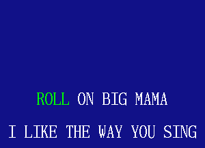 ROLL 0N BIG MAMA
I LIKE THE WAY YOU SING