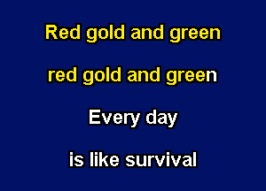 Red gold and green

red gold and green
Every day

is like survival