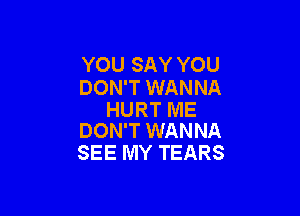 YOU SAY YOU
DON'T WANNA

HURT ME
DON'T WANNA

SEE MY TEARS