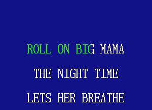 ROLL 0N BIG MAMA
THE NIGHT TIME

LETS HER BREATHE l