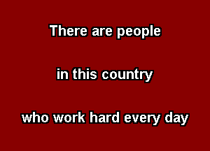 There are people

in this country

who work hard every day