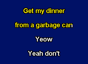 Get my dinner

from a garbage can

Yeow

Yeah don't