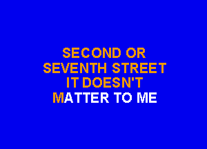 SECOND OR
SEVENTH STREET

IT DOESN'T
MATTER TO ME