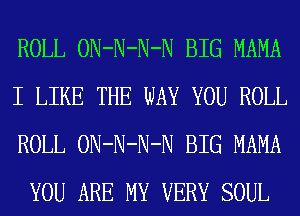 ROLL ON-N-N-N BIG MAMA

I LIKE THE WAY YOU ROLL
ROLL ON-N-N-N BIG MAMA
YOU ARE MY VERY SOUL