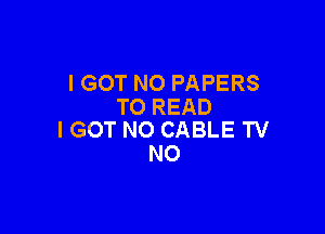 I GOT NO PAPERS
TO READ

I GOT N0 CABLE TV
N0