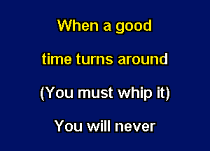 When a good

time turns around

(You must whip it)

You will never