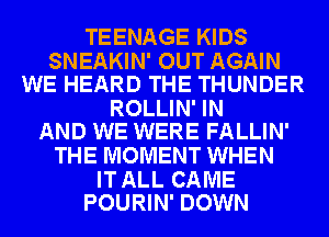 TEENAGE KIDS

SNEAKIN' OUT AGAIN
WE HEARD THE THUNDER

ROLLIN' IN
AND WE WERE FALLIN'

THE MOMENT WHEN

IT ALL CAME
POURIN' DOWN