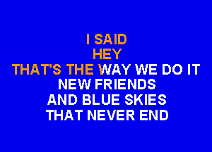 I SAID
HEY

THAT'S THE WAY WE DO IT
NEW FRIENDS

AND BLUE SKIES
THAT NEVER END