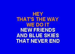 HEY
THAT'S THE WAY

WE DO IT

NEW FRIENDS
AND BLUE SKIES
THAT NEVER END