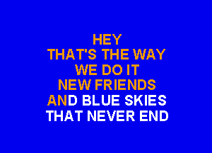 HEY
THAT'S THE WAY

WE DO IT

NEW FRIENDS
AND BLUE SKIES
THAT NEVER END