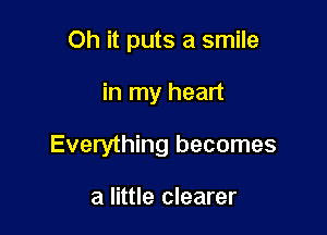 Oh it puts a smile

in my heart

Everything becomes

a little clearer