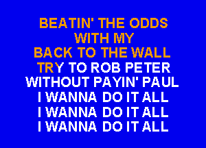 BEATIN' THE ODDS

WITH MY
BACK TO THE WALL

TRY TO ROB PETER
WITHOUT PAYIN' PAUL

IWANNA DO ITALL

IWANNA D0 ITALL
IWANNA DO ITALL