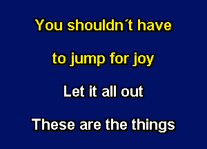 You shouldn't have
to jump for joy

Let it all out

These are the things