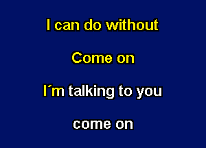 I can do without

Come on

I'm talking to you

come on