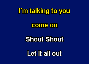 I'm talking to you

come on
Shout Shout

Let it all out