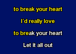 to break your heart

I'd really love

to break your heart

Let it all out