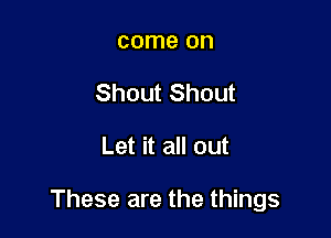 come on
Shout Shout

Let it all out

These are the things