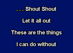 . . . Shout Shout

Let it all out

These are the things

I can do without