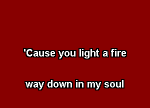 'Cause you light a fire

way down in my soul