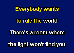 Everybody wants
to rule the world

There's a room where

the light won't find you