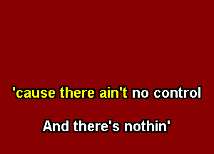 'cause there ain't no control

And there's nothin'