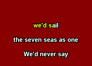 we'd sail

the seven seas as one

We'd never say