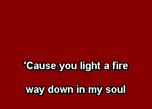 'Cause you light a fire

way down in my soul