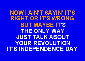 NOW I AIN'T SAYIN' IT'S
RIGHT OR IT'S WRONG

BUT MAYBE IT'S

THE ONLY WAY
JUST TALK ABOUT

YOUR REVOLUTION
IT'S INDEPENDENCE DAY