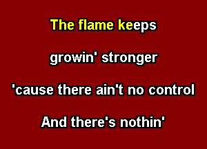 The flame keeps

growin' stronger
'cause there ain't no control

And there's nothin'