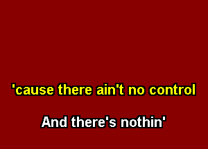 'cause there ain't no control

And there's nothin'