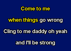 Come to me

when things go wrong

Cling to me daddy oh yeah

and I'll be strong