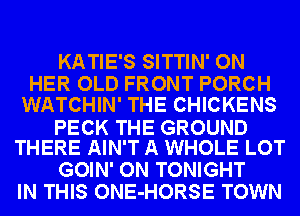 KATIE'S SITTIN' ON
HER OLD FRONT PORCH
WATCHIN' THE CHICKENS

PECK THE GROUND
THERE AIN'T A WHOLE LOT

GOIN' ON TONIGHT
IN THIS ONE-HORSE TOWN