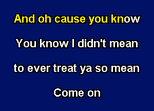 And oh cause you know

You know I didn't mean
to ever treat ya so mean

Come on