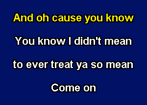 And oh cause you know

You know I didn't mean
to ever treat ya so mean

Come on