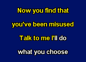 Now you fmd that

you've been misused

Talk to me I'll do

what you choose