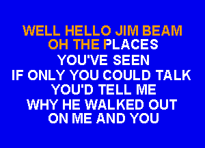 WELL HELLO JIM BEAM
OH THE PLACES

YOU'VE SEEN

IF ONLY YOU COULD TALK
YOU'D TELL ME

WHY HE WALKED OUT
ON ME AND YOU